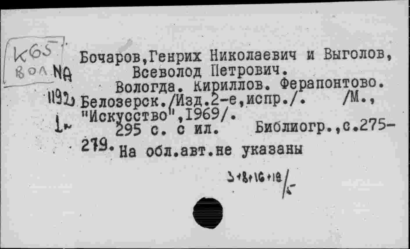 ﻿Бочаров,Генрих Николаевич и Выголов, [ ßoft biQ Всеволод Петрович.
..л, Вологда. Кириллов. Ферапонтово. Белозерск./Изд.2-е,испр./. /М., » ’’Искусство’',1969/.
295 с. с ил. Би0лиогр.,с.275-219. на обл.авт.не указаны